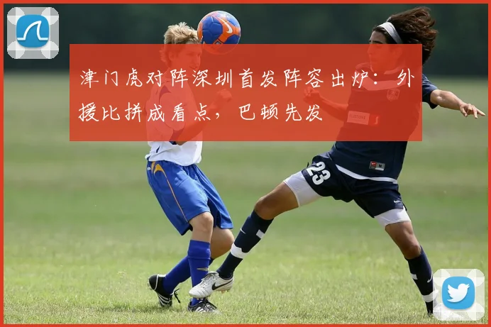 津门虎对阵深圳首发阵容出炉：外援比拼成看点，巴顿先发