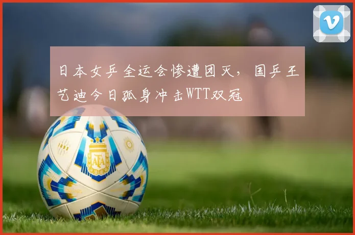 日本女乒全运会惨遭团灭,国乒王艺迪今日孤身冲击WTT双冠