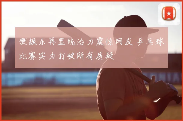 樊振东再显统治力震惊网友 乒乓球比赛实力打破所有质疑