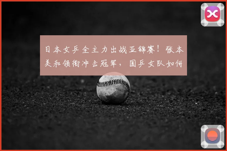 日本女乒全主力出战亚锦赛!张本美和领衔冲击冠军,国乒女队如何布阵?