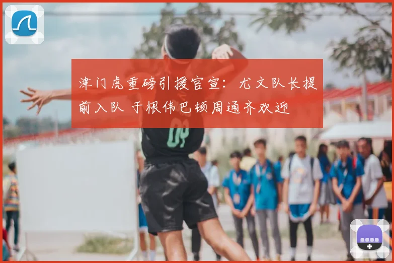 津门虎重磅引援官宣：尤文队长提前入队 于根伟巴顿周通齐欢迎
