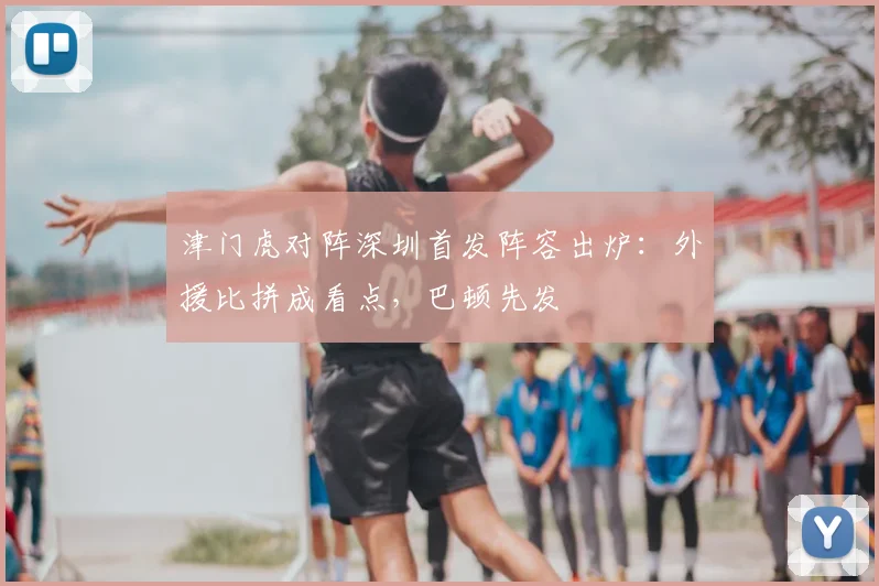津门虎对阵深圳首发阵容出炉：外援比拼成看点，巴顿先发